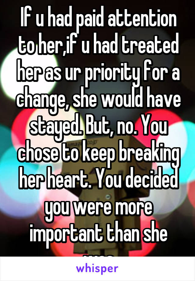 If u had paid attention to her,if u had treated her as ur priority for a change, she would have stayed. But, no. You chose to keep breaking her heart. You decided you were more important than she was