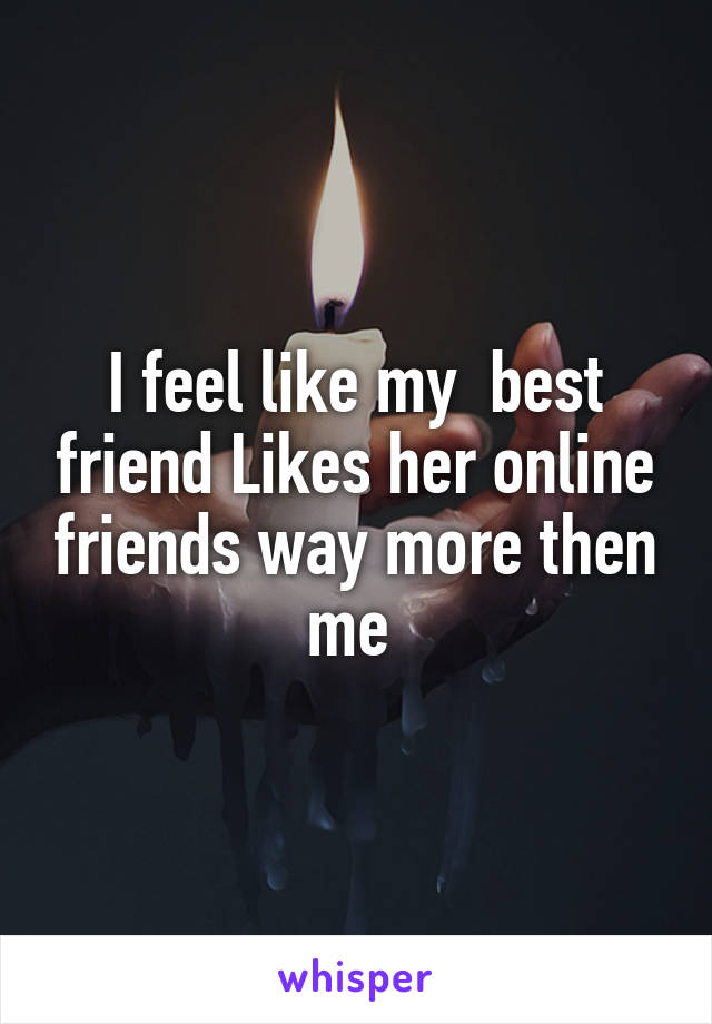 I feel like my  best friend Likes her online friends way more then me 