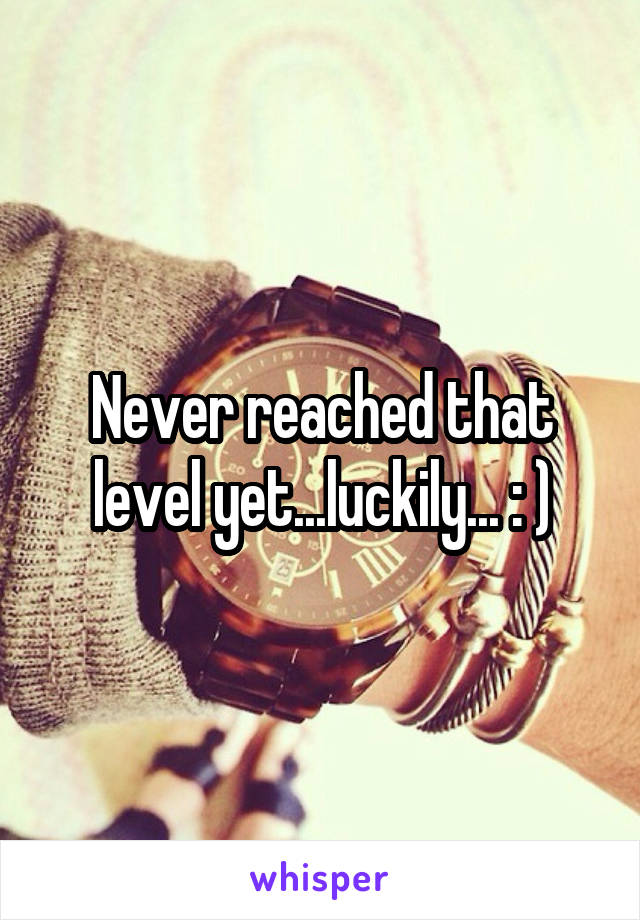 Never reached that level yet...luckily... : )
