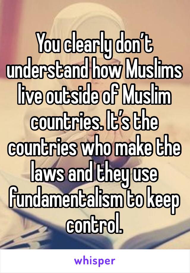 You clearly don’t understand how Muslims live outside of Muslim countries. It’s the countries who make the laws and they use fundamentalism to keep control. 