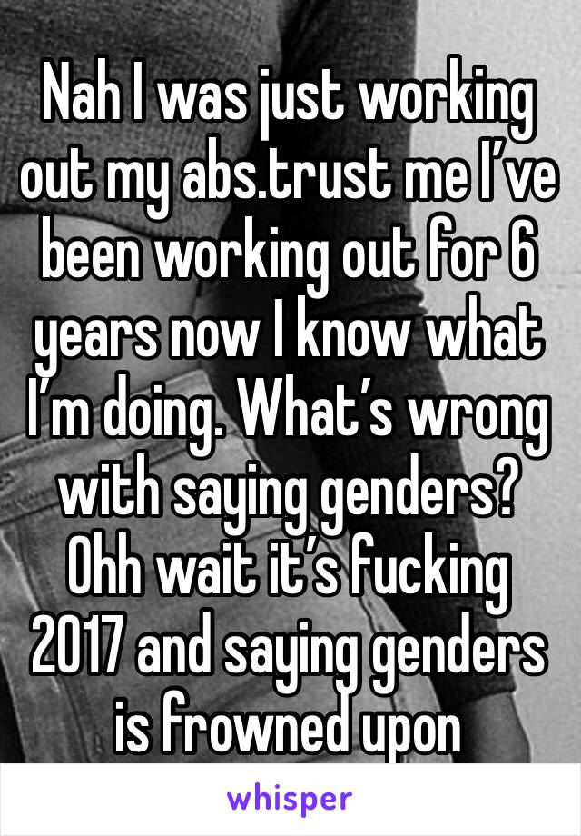 Nah I was just working out my abs.trust me I’ve been working out for 6 years now I know what I’m doing. What’s wrong with saying genders? Ohh wait it’s fucking 2017 and saying genders is frowned upon