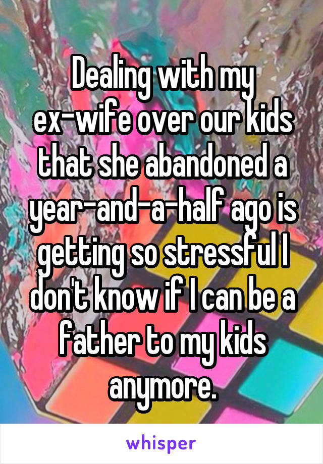 Dealing with my ex-wife over our kids that she abandoned a year-and-a-half ago is getting so stressful I don't know if I can be a father to my kids anymore.