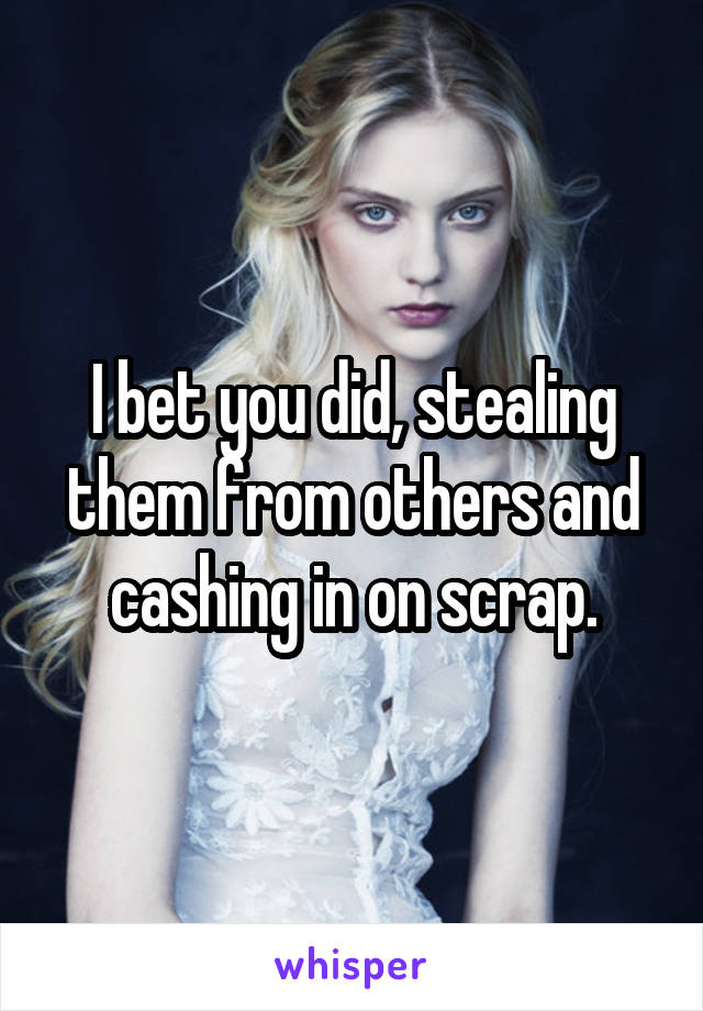 I bet you did, stealing them from others and cashing in on scrap.