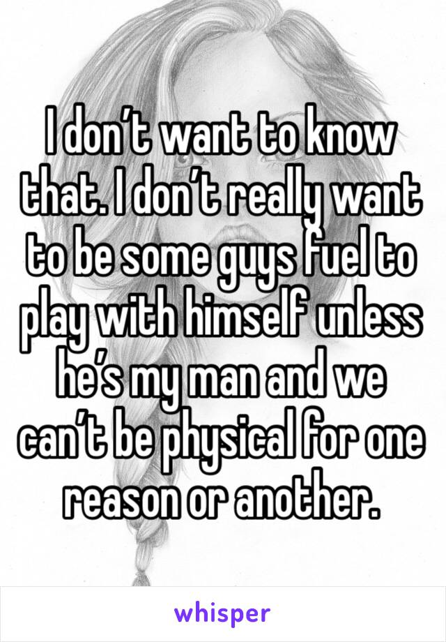 I don’t want to know that. I don’t really want to be some guys fuel to play with himself unless he’s my man and we can’t be physical for one reason or another.