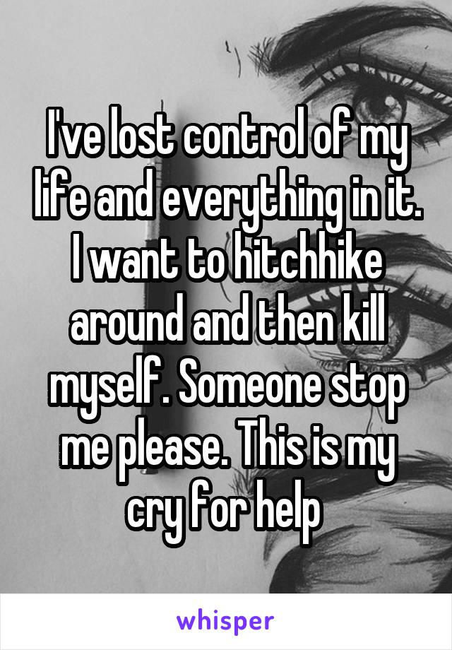 I've lost control of my life and everything in it. I want to hitchhike around and then kill myself. Someone stop me please. This is my cry for help 