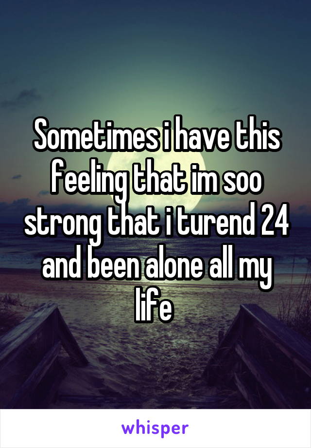 Sometimes i have this feeling that im soo strong that i turend 24 and been alone all my life 