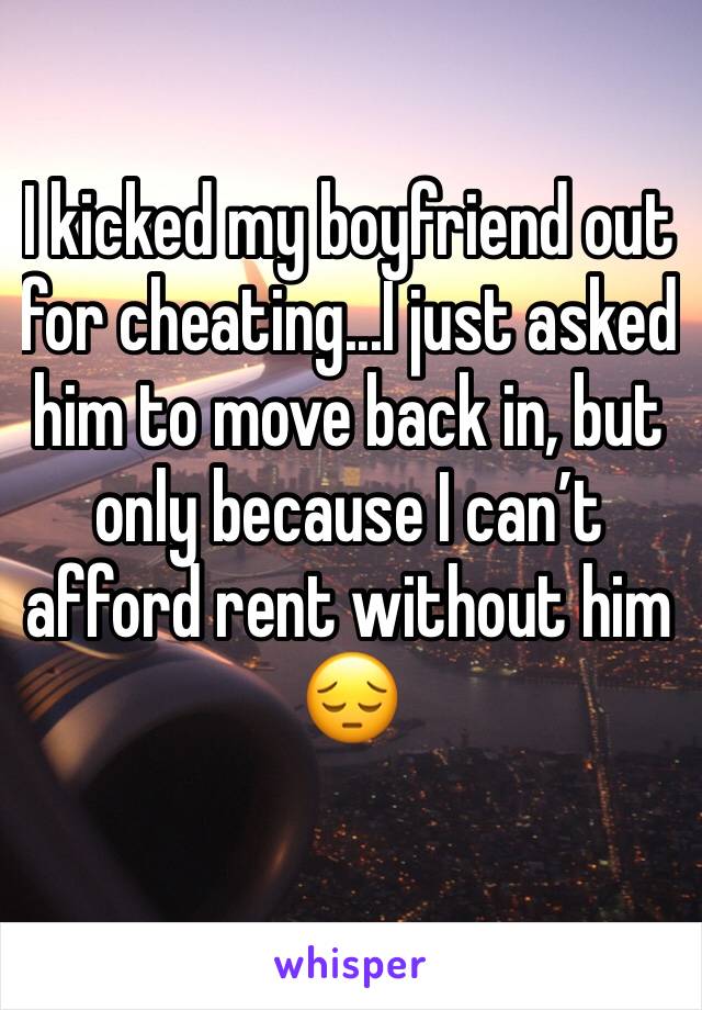 I kicked my boyfriend out for cheating...I just asked him to move back in, but only because I can’t afford rent without him 😔 