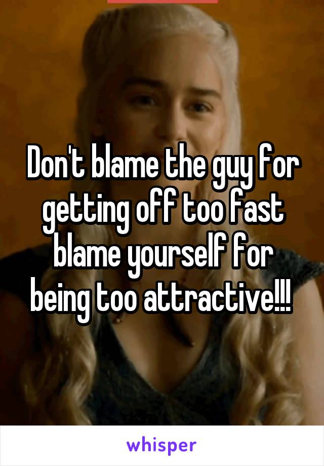 Don't blame the guy for getting off too fast blame yourself for being too attractive!!! 