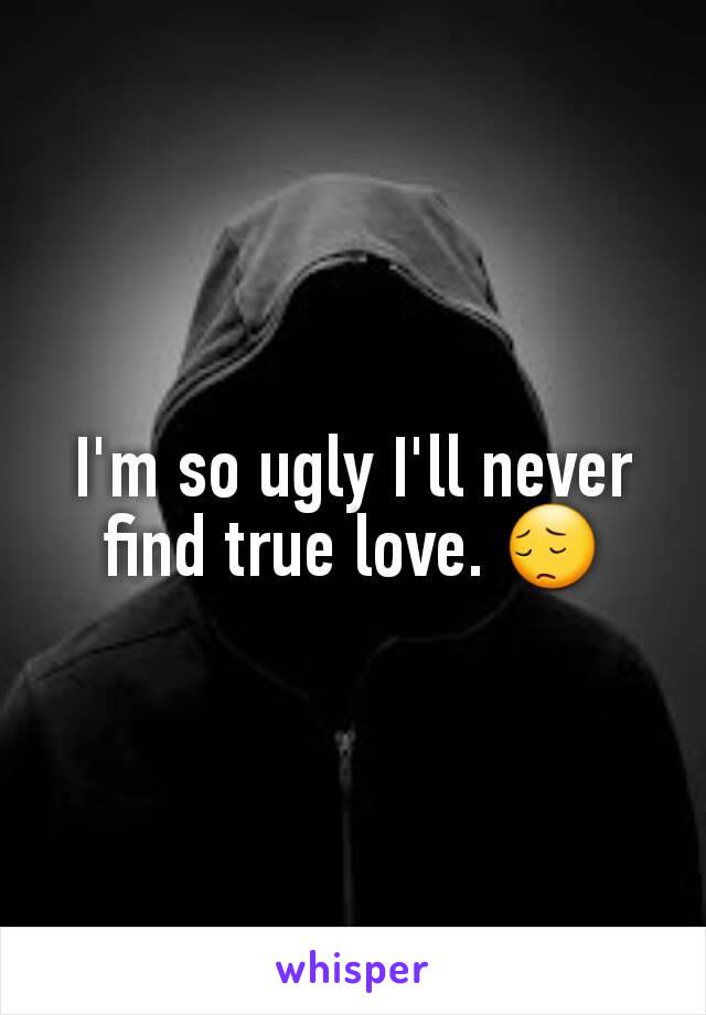 I'm so ugly I'll never find true love. 😔