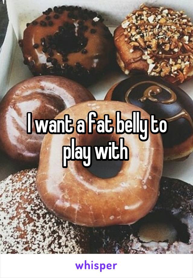 I want a fat belly to play with 