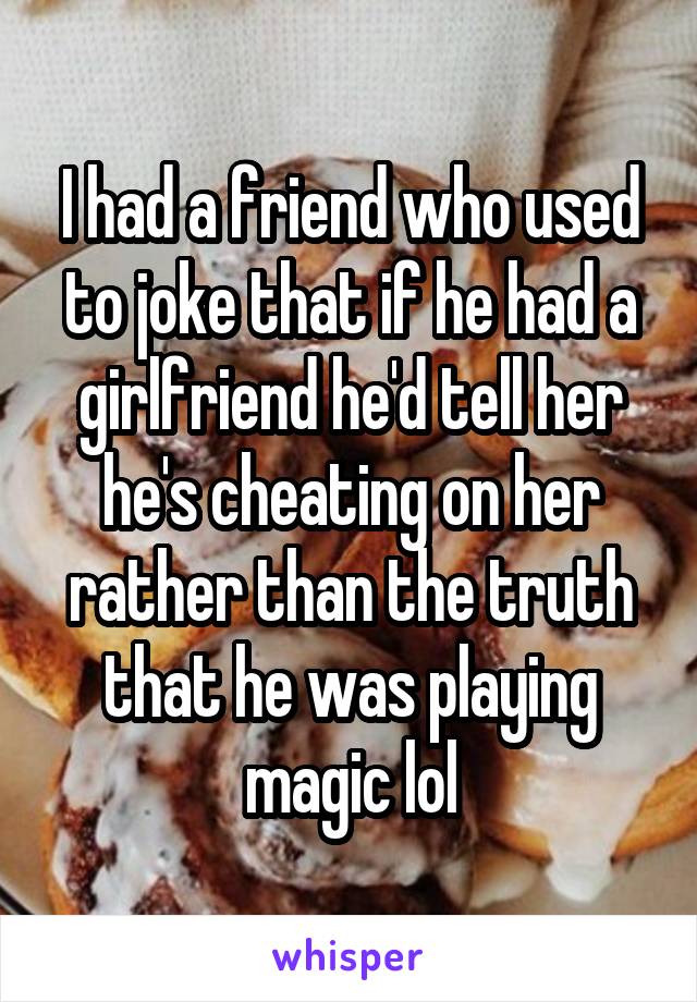 I had a friend who used to joke that if he had a girlfriend he'd tell her he's cheating on her rather than the truth that he was playing magic lol