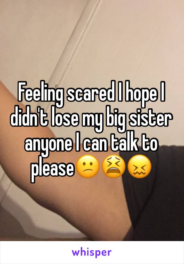 Feeling scared I hope I didn't lose my big sister anyone I can talk to please😕😫😖