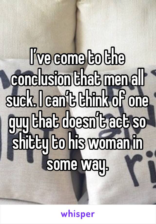 I’ve come to the conclusion that men all suck. I can’t think of one guy that doesn’t act so shitty to his woman in some way. 