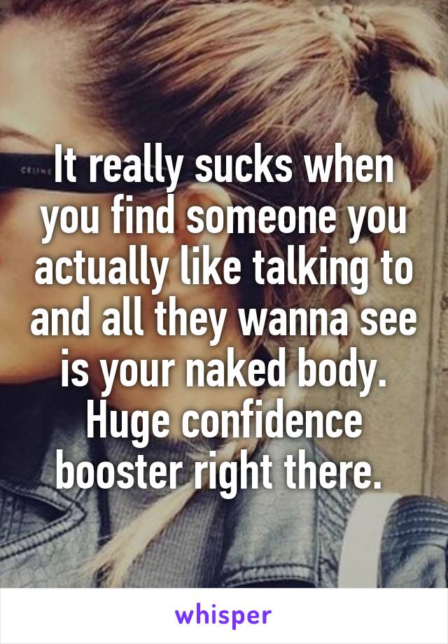 It really sucks when you find someone you actually like talking to and all they wanna see is your naked body. Huge confidence booster right there. 