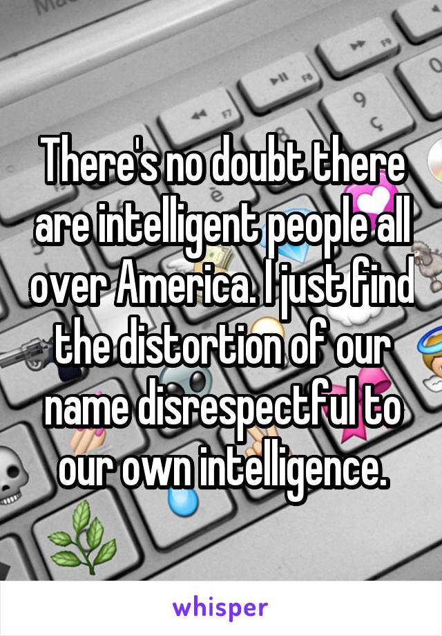 There's no doubt there are intelligent people all over America. I just find the distortion of our name disrespectful to our own intelligence.