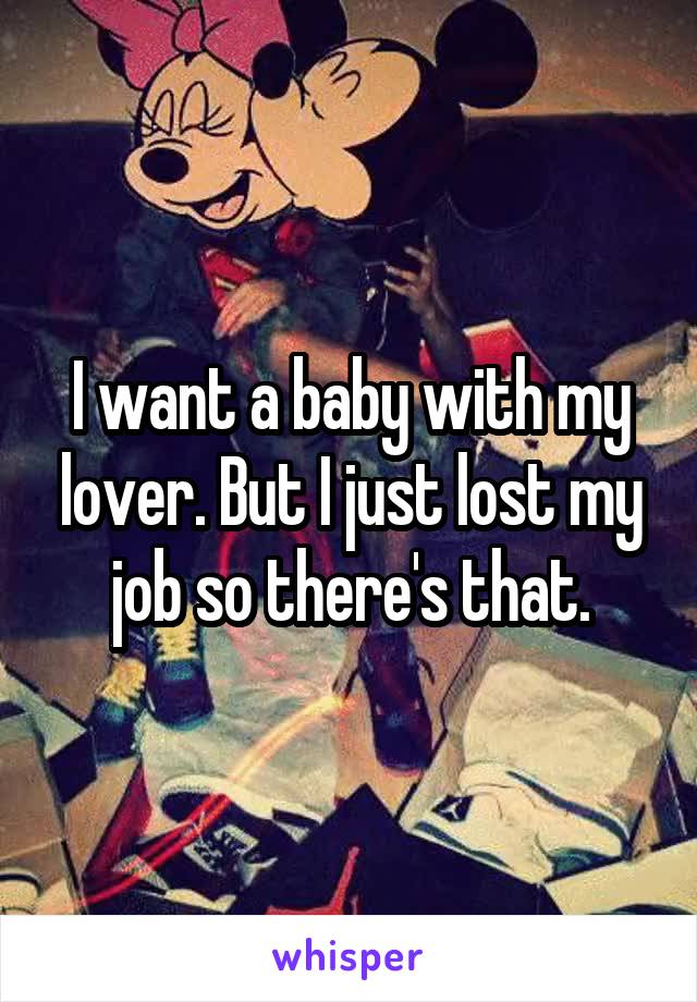 I want a baby with my lover. But I just lost my job so there's that.