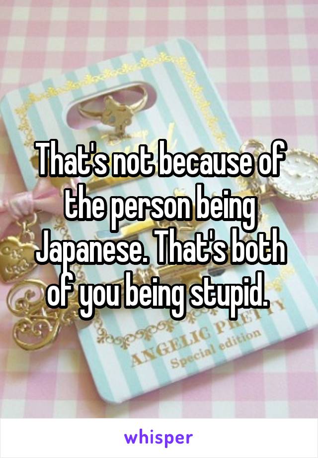 That's not because of the person being Japanese. That's both of you being stupid. 