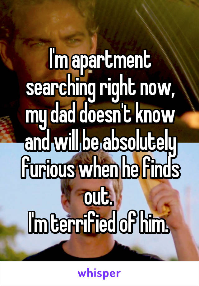 I'm apartment searching right now, my dad doesn't know and will be absolutely furious when he finds out. 
I'm terrified of him. 