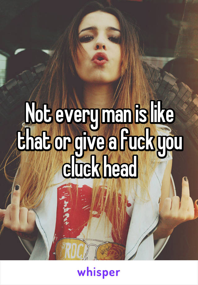 Not every man is like that or give a fuck you cluck head