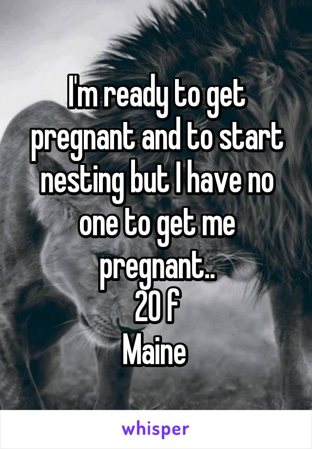 I'm ready to get pregnant and to start nesting but I have no one to get me pregnant..
20 f
Maine 