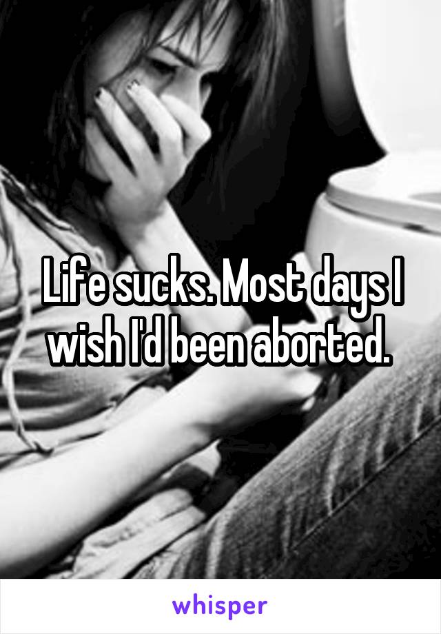 Life sucks. Most days I wish I'd been aborted. 