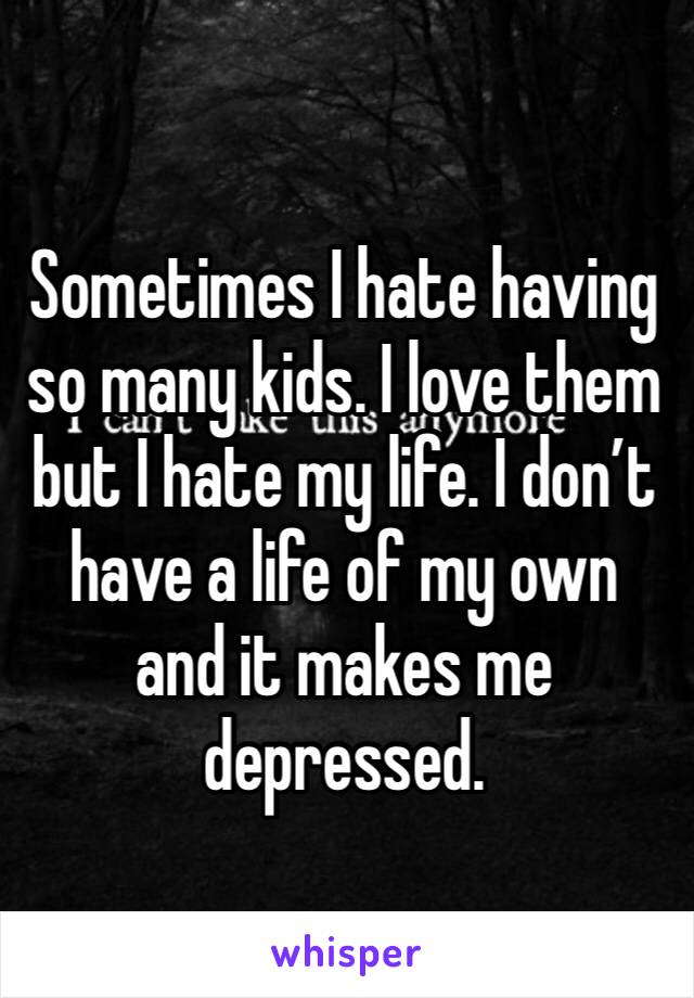 Sometimes I hate having so many kids. I love them but I hate my life. I don’t have a life of my own and it makes me depressed. 