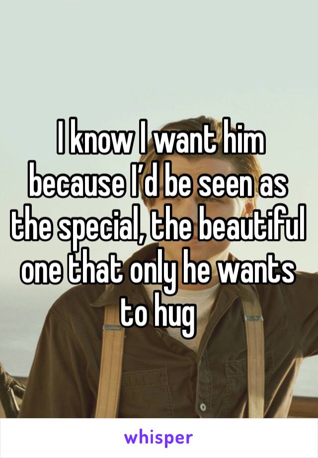  I know I want him because I’d be seen as the special, the beautiful one that only he wants to hug 