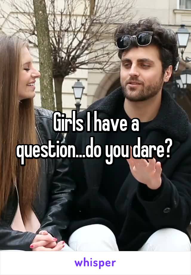 Girls I have a question...do you dare? 