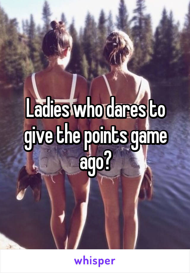 Ladies who dares to give the points game ago?