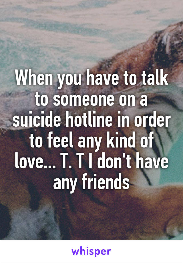 When you have to talk to someone on a suicide hotline in order to feel any kind of love... T. T I don't have any friends