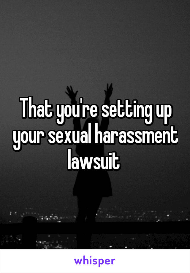That you're setting up your sexual harassment lawsuit 