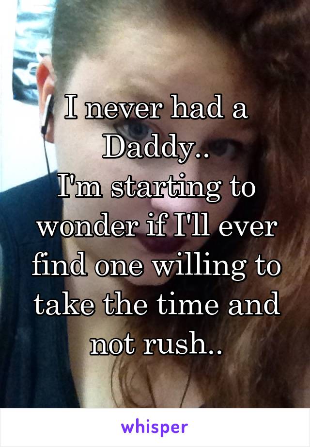 I never had a Daddy..
I'm starting to wonder if I'll ever find one willing to take the time and not rush..