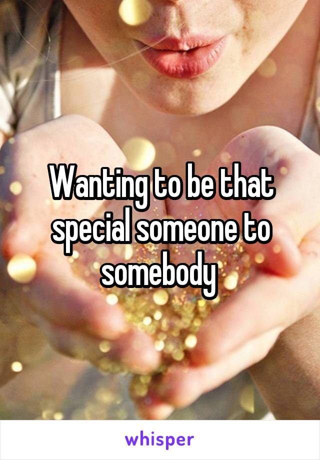 Wanting to be that special someone to somebody 