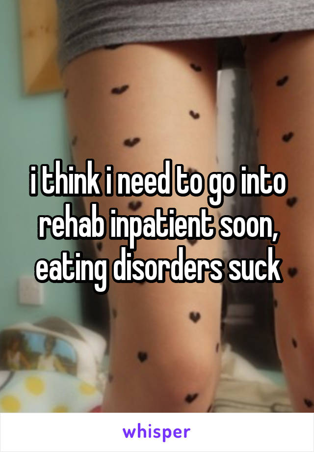 i think i need to go into rehab inpatient soon, eating disorders suck