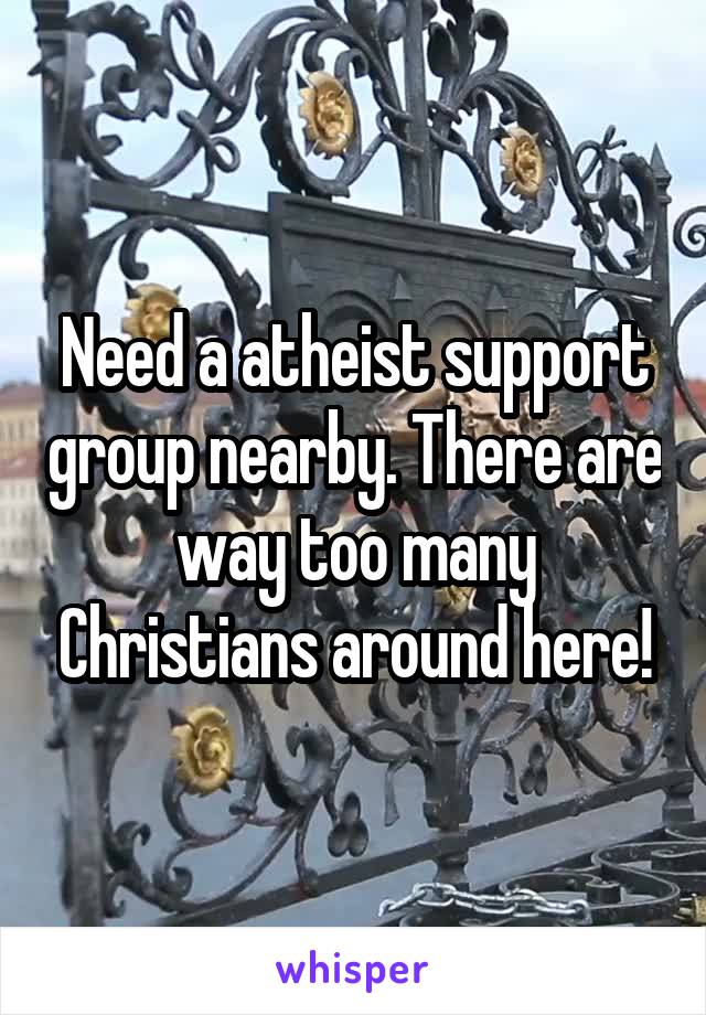Need a atheist support group nearby. There are way too many Christians around here!