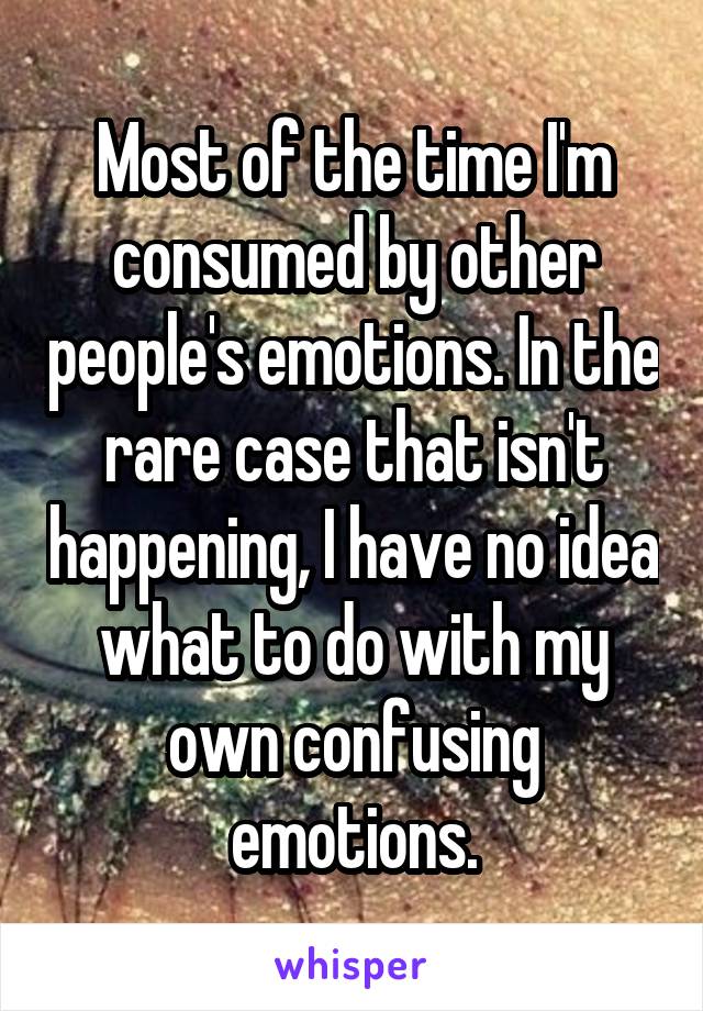 Most of the time I'm consumed by other people's emotions. In the rare case that isn't happening, I have no idea what to do with my own confusing emotions.