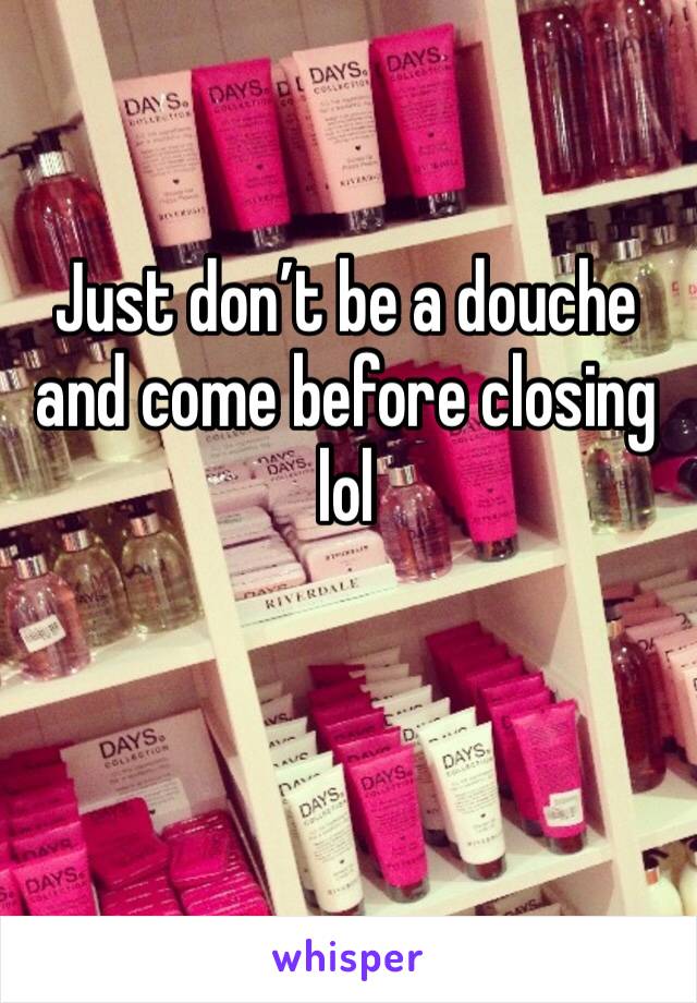 Just don’t be a douche and come before closing lol 