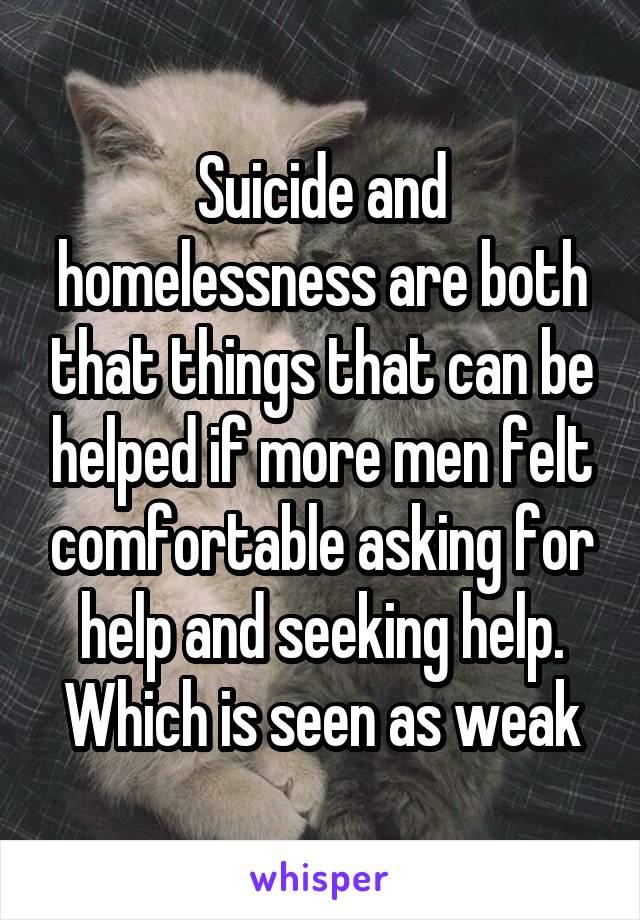 Suicide and homelessness are both that things that can be helped if more men felt comfortable asking for help and seeking help. Which is seen as weak