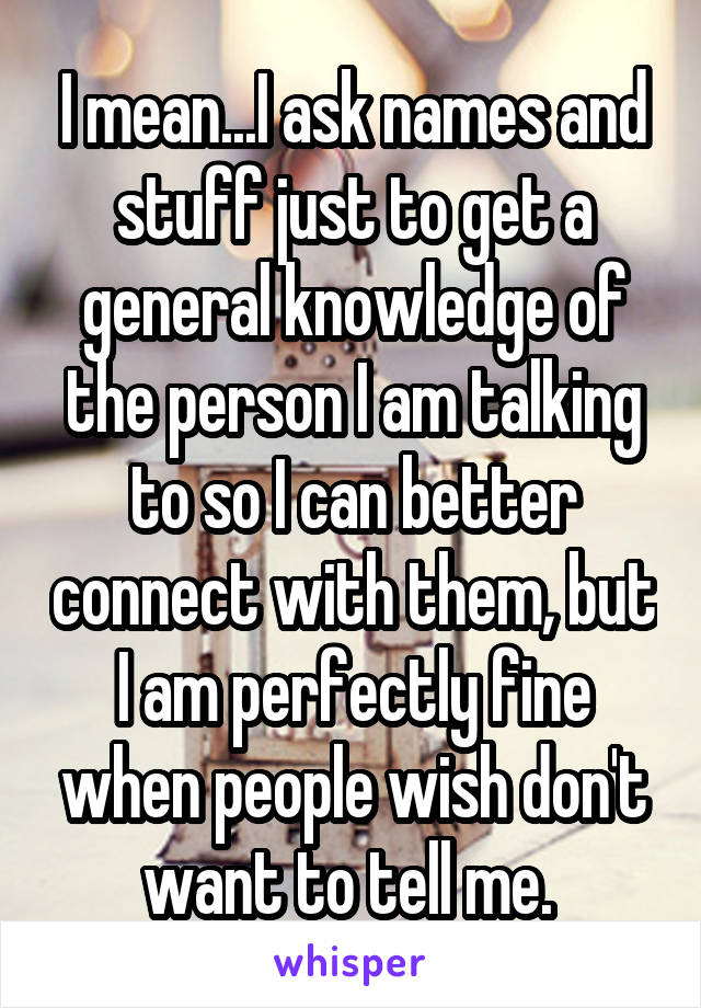 I mean...I ask names and stuff just to get a general knowledge of the person I am talking to so I can better connect with them, but I am perfectly fine when people wish don't want to tell me. 