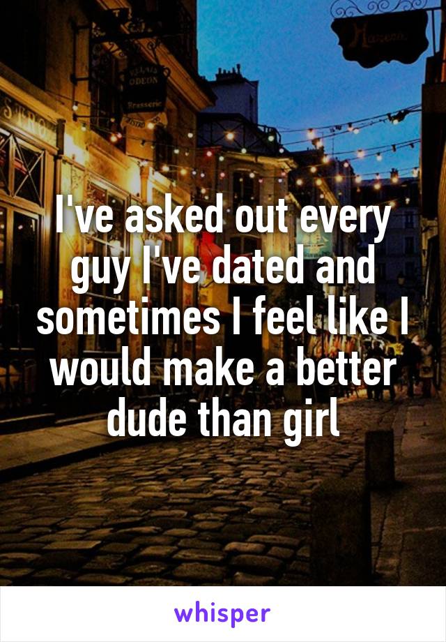 I've asked out every guy I've dated and sometimes I feel like I would make a better dude than girl