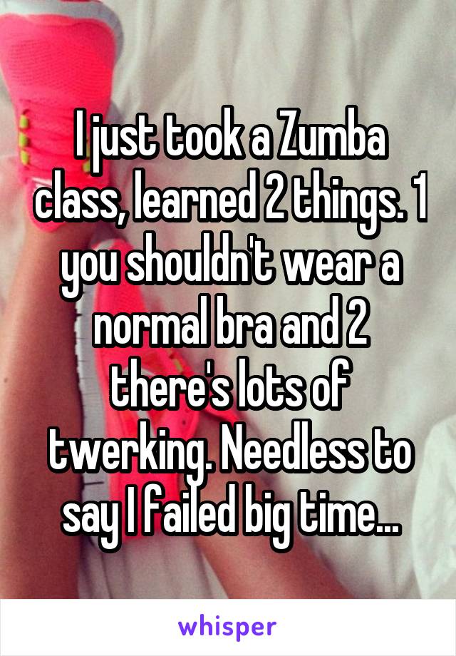 I just took a Zumba class, learned 2 things. 1 you shouldn't wear a normal bra and 2 there's lots of twerking. Needless to say I failed big time...