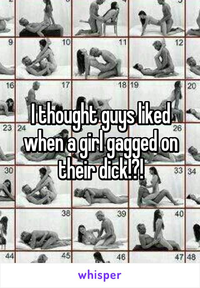 I thought guys liked when a girl gagged on their dick!?!
