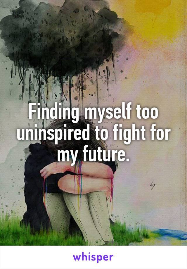 Finding myself too uninspired to fight for my future.