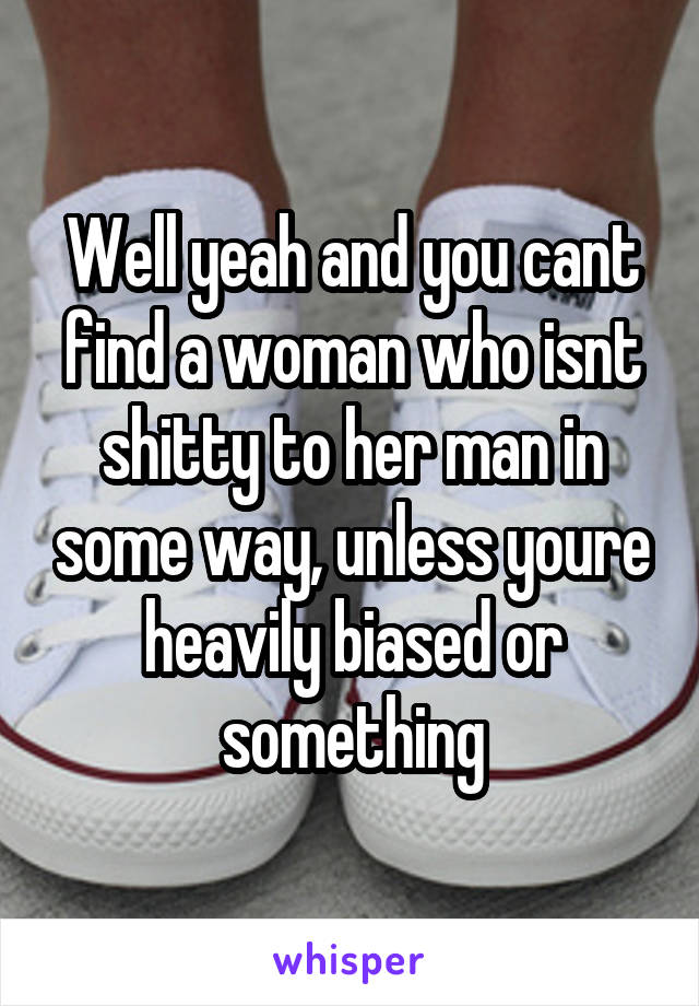 Well yeah and you cant find a woman who isnt shitty to her man in some way, unless youre heavily biased or something