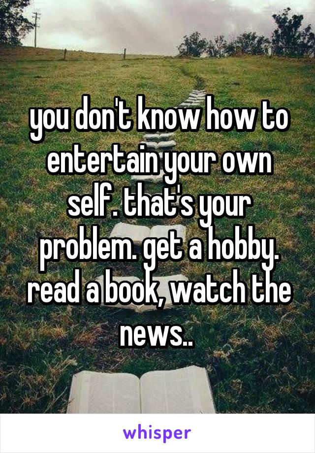 you don't know how to entertain your own self. that's your problem. get a hobby. read a book, watch the news.. 