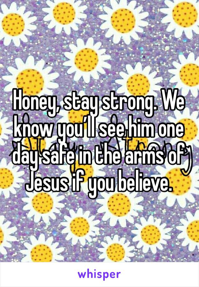 Honey, stay strong. We know you’ll see him one day safe in the arms of Jesus if you believe. 