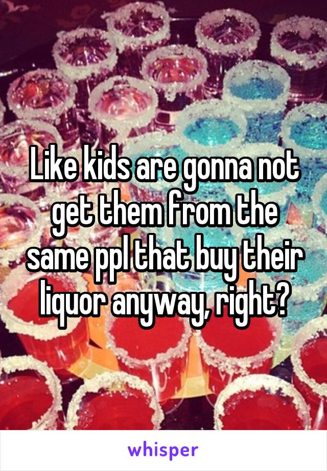 Like kids are gonna not get them from the same ppl that buy their liquor anyway, right?