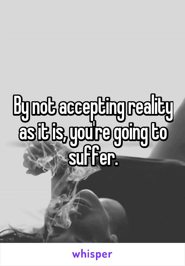 By not accepting reality as it is, you're going to suffer.