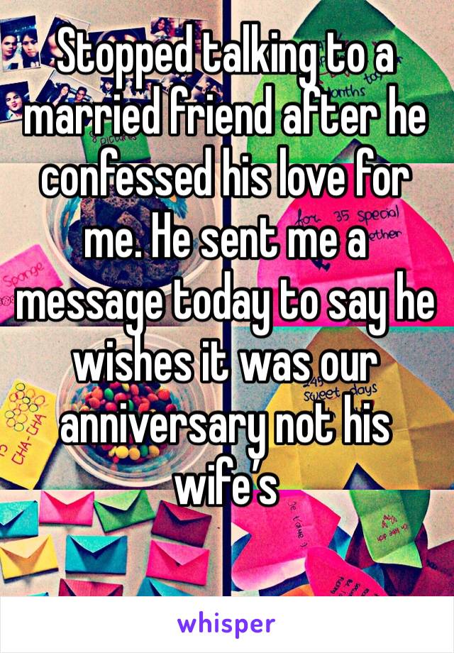 Stopped talking to a married friend after he confessed his love for me. He sent me a message today to say he wishes it was our anniversary not his wife’s