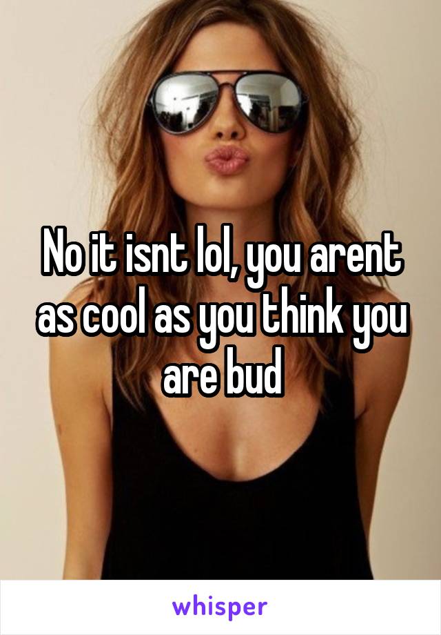 No it isnt lol, you arent as cool as you think you are bud